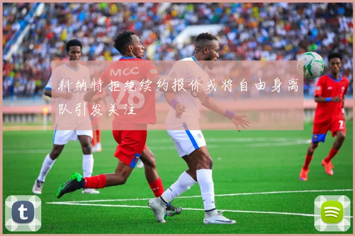 科纳特拒绝续约报价或将自由身离队引发关注