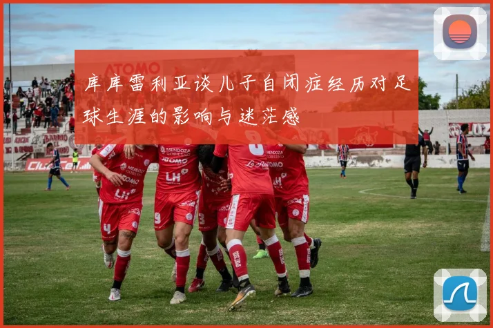 库库雷利亚谈儿子自闭症经历对足球生涯的影响与迷茫感