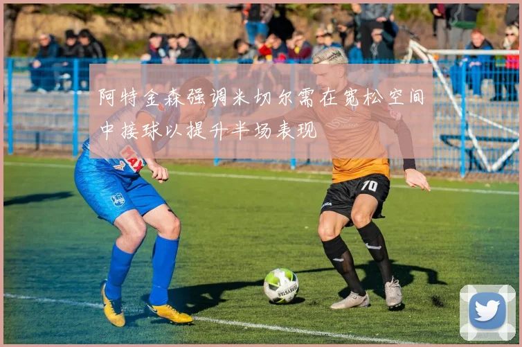 阿特金森强调米切尔需在宽松空间中接球以提升半场表现