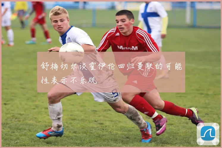 舒梅切尔谈霍伊伦回归曼联的可能性表示不乐观