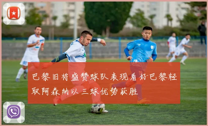 巴黎旧将盛赞球队表现看好巴黎轻取阿森纳以三球优势获胜
