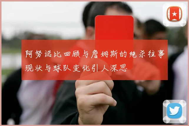 阿努诺比回顾与詹姆斯的绝杀往事现状与球队变化引人深思